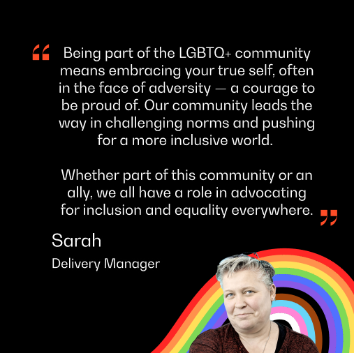 A headshot of Sarah from the Delivery Team, with text reading "Being part of the LGBTQ+ community means embracing your true self, often in the face of adversity — a courage to be proud of. Our community leads the way in challenging norms and pushing for a more inclusive world.
"